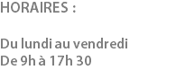HORAIRES : Du lundi au vendredi De 9h à 17h 30